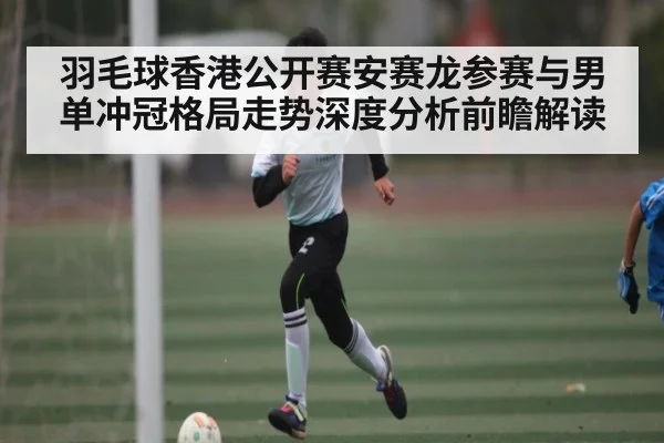 羽毛球香港公开赛安赛龙参赛与男单冲冠格局走势深度分析前瞻解读